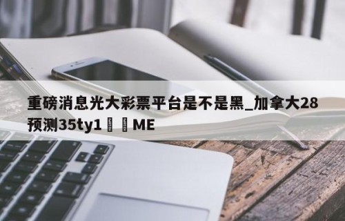 重磅消息光大彩票平台是不是黑_加拿大28预测35ty1﻿•ME